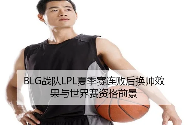 BLG战队LPL夏季赛连败后换帅效果与世界赛资格前景